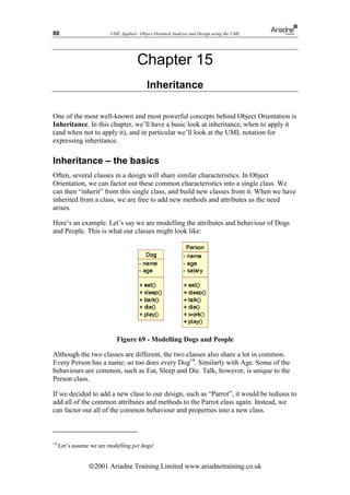 88                        UML Applied - Object Oriented Analysis and Design using the UML




                                       Chapter 15
                                           Inheritance

One of the most well-known and most powerful concepts behind Object Orientation is
Inheritance. In this chapter, we’ll have a basic look at inheritance, when to apply it
(and when not to apply it), and in particular we’ll look at the UML notation for
expressing inheritance.

Inheritance – the basics
Often, several classes in a design will share similar characteristics. In Object
Orientation, we can factor out these common characteristics into a single class. We
can then “inherit” from this single class, and build new classes from it. When we have
inherited from a class, we are free to add new methods and attributes as the need
arises.

Here’s an example. Let’s say we are modelling the attributes and behaviour of Dogs
and People. This is what our classes might look like:




                             Figure 69 - Modelling Dogs and People

Although the two classes are different, the two classes also share a lot in common.
Every Person has a name; so too does every Dog14. Similarly with Age. Some of the
behaviours are common, such as Eat, Sleep and Die. Talk, however, is unique to the
Person class.

If we decided to add a new class to our design, such as “Parrot”, it would be tedious to
add all of the common attributes and methods to the Parrot class again. Instead, we
can factor out all of the common behaviour and properties into a new class.



14
     Let’s assume we are modelling pet dogs!


                 ã2001 Ariadne Training Limited www.ariadnetraining.co.uk
 