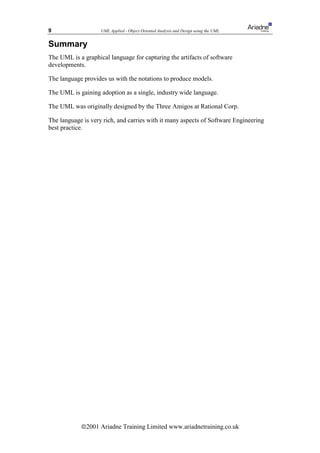 9                   UML Applied - Object Oriented Analysis and Design using the UML


Summary
The UML is a graphical language for capturing the artifacts of software
developments.

The language provides us with the notations to produce models.

The UML is gaining adoption as a single, industry wide language.

The UML was originally designed by the Three Amigos at Rational Corp.

The language is very rich, and carries with it many aspects of Software Engineering
best practice.




            ã2001 Ariadne Training Limited www.ariadnetraining.co.uk
 