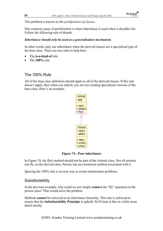 91                   UML Applied - Object Oriented Analysis and Design using the UML

This problem is known as the proliferation of classes.

One common cause of proliferation is when inheritance is used when it shouldn’t be.
Follow the following rule-of-thumb:

Inheritance should only be used as a generalisation mechanism.

In other words, only use inheritance when the derived classes are a specialised type of
the base class. There are two rules to help here:
•    The is-a-kind-of rule
•    The 100% rule



The 100% Rule
All of the base class definition should apply to all of the derived classes. If this rule
doesn’t apply, then when you inherit, you are not creating specialised versions of the
base class. Here’s an example:




                               Figure 74 - Poor inheritance

In Figure 74, the fly() method should not be part of the Animal class. Not all animals
can fly, so the derived class, Person, has an extraneous method associated with it.

Ignoring the 100% rule is an easy way to create maintenance problems.

Substitutability
In the previous example, why could we not simply remove the “fly” operation in the
person class? That would solve the problem.

Methods cannot be removed in an inheritance hierarchy. This rule is enforced to
ensure that the Substitutability Principle is upheld. We'll look at this in a little more
detail shortly.


             ã2001 Ariadne Training Limited www.ariadnetraining.co.uk
 