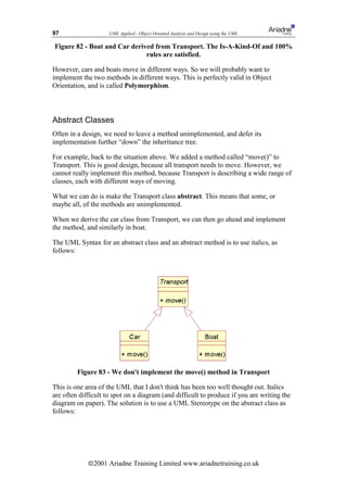 97                   UML Applied - Object Oriented Analysis and Design using the UML

Figure 82 - Boat and Car derived from Transport. The Is-A-Kind-Of and 100%
                              rules are satisfied.

However, cars and boats move in different ways. So we will probably want to
implement the two methods in different ways. This is perfectly valid in Object
Orientation, and is called Polymorphism.



Abstract Classes
Often in a design, we need to leave a method unimplemented, and defer its
implementation further “down” the inheritance tree.

For example, back to the situation above. We added a method called “move()” to
Transport. This is good design, because all transport needs to move. However, we
cannot really implement this method, because Transport is describing a wide range of
classes, each with different ways of moving.

What we can do is make the Transport class abstract. This means that some, or
maybe all, of the methods are unimplemented.

When we derive the car class from Transport, we can then go ahead and implement
the method, and similarly in boat.

The UML Syntax for an abstract class and an abstract method is to use italics, as
follows:




         Figure 83 - We don't implement the move() method in Transport

This is one area of the UML that I don't think has been too well thought out. Italics
are often difficult to spot on a diagram (and difficult to produce if you are writing the
diagram on paper). The solution is to use a UML Stereotype on the abstract class as
follows:




             ã2001 Ariadne Training Limited www.ariadnetraining.co.uk
 
