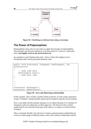 98                   UML Applied - Object Oriented Analysis and Design using the UML




            Figure 84 - Clarifying an Abstract class using a stereotype

The Power of Polymorphism
Polymorphism comes into its own when we apply the principle of substitutability.
This principle says that any method we write that expects to work on a particular
class, can happily work on any derived class too.

An example in code illustrates this point - I have written this snippet in Java-
Pseudocode-ish(!), but the principle should be clear:

public void accelerate (Transport theTransport, int
acceleration)
{
    -- some code here
    theTransport.move();
    -- some more code
}

--
--
--
accelerate (myVauxhall);
accelerate (myHullFerry);
                  Figure 85 - Java code illustrating substituability

In this example, I have written a method called accelerate. It works using a parameter
of type Transport, and presumably speeds up the transport using the move() method.

Now, I can safely call this method, and pass it a Car object (because it is a subclass of
Transport), and I can safely pass it a Boat object too. The function I have written
simply doesn't care what the actual type of the object is, as long as it is derived from
Transport.

This is extremely flexible. Not only have I written a general purpose method that can
work on a whole range of different classes, I have also written a method that could in


             ã2001 Ariadne Training Limited www.ariadnetraining.co.uk
 