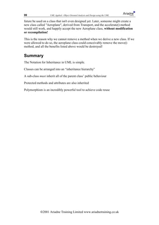 99                  UML Applied - Object Oriented Analysis and Design using the UML

future be used on a class that isn't even designed yet. Later, someone might create a
new class called Aeroplane, derived from Transport, and the accelerate() method
would still work, and happily accept the new Aeroplane class, without modification
or recompilation!

This is the reason why we cannot remove a method when we derive a new class. If we
were allowed to do so, the aeroplane class could conceivably remove the move()
method, and all the benefits listed above would be destroyed!

Summary
The Notation for Inheritance in UML is simple.

Classes can be arranged into an “inheritance hierarchy”

A sub-class must inherit all of the parent class’ public behaviour

Protected methods and attributes are also inherited

Polymorphism is an incredibly powerful tool to achieve code reuse




             ã2001 Ariadne Training Limited www.ariadnetraining.co.uk
 