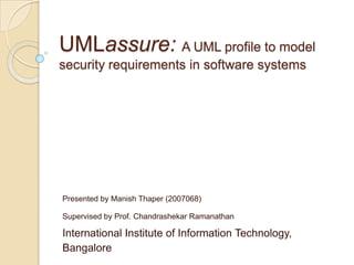 UMLassure: A UML profile to model security requirements in software systems Presented by Manish Thaper(2007068) Supervised by Prof. ChandrashekarRamanathan International Institute of Information Technology, Bangalore 