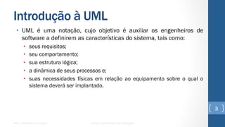 Introdução à UML
•  UML é uma notação, cujo objetivo é auxiliar os engenheiros de
software a definirem as características do sistema, tais como:
•  seus requisitos;
•  seu comportamento;
•  sua estrutura lógica;
•  a dinâmica de seus processos e;
•  suas necessidades físicas em relação ao equipamento sobre o qual o
sistema deverá ser implantado.
UML e Padrões de Projeto Centro Universitário do Triângulo
3
 