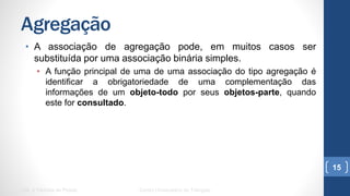 Agregação
•  A associação de agregação pode, em muitos casos ser substituída
por uma associação binária simples.
•  A função principal de uma de uma associação do tipo agregação é
identificar a obrigatoriedade de uma complementação das informações
de um objeto-todo por seus objetos-parte, quando este for consultado.
UML e Padrões de Projeto Centro Universitário do Triângulo
15
 