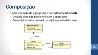 Composição
•  É uma variação da agregação e considerada mais forte.
•  O objeto-parte não pode existir sem o objeto-todo.
•  Se o objeto-todo for destruído, o objeto-parte também será.
UML e Padrões de Projeto Centro Universitário do Triângulo
16
 
