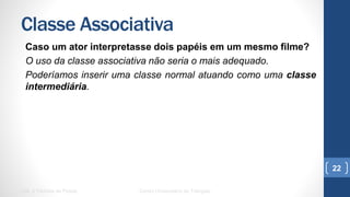 Classe Associativa
Caso um ator interpretasse dois papéis em um mesmo filme?
O uso da classe associativa não seria o mais adequado.
Poderíamos inserir uma classe normal atuando como uma classe
intermediária.
UML e Padrões de Projeto Centro Universitário do Triângulo
22
 