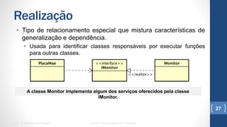 Realização
•  Tipo de relacionamento especial que mistura características de
generalização e dependência.
•  Usada para identificar classes responsáveis por executar funções para
outras classes.
UML e Padrões de Projeto Centro Universitário do Triângulo
27
A classe Monitor implementa algum dos serviços oferecidos pela classe IMonitor.
 