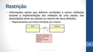 Restrição
•  Informações extras que definem condições a serem validadas
durante a implementação dos métodos de uma classe, das
associações entre as classes ou mesmo de seus atributos.
•  Representadas por textos limitados por chaves.
UML e Padrões de Projeto Centro Universitário do Triângulo
28
 