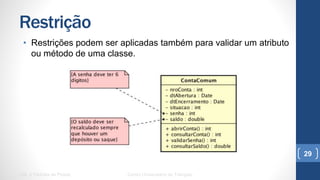 Restrição
•  Restrições podem ser aplicadas também para validar um atributo ou
método de uma classe.
UML e Padrões de Projeto Centro Universitário do Triângulo
29
 