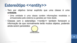 Estereótipo <<entity>>
•  Tem por objetivo tornar explícito que uma classe é uma entidade.
•  Uma entidade é uma classe contém informações recebidas e
armazenadas pelo sistema ou geradas por meio deste.
•  Classes com o estereótipo <<entity>> também fornecem a
informação de que normalmente terão muitos objetos, podendo
ainda serem persistidos.
UML e Padrões de Projeto Centro Universitário do Triângulo
32
 