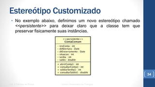 Estereótipo Customizado
•  No exemplo abaixo, definimos um novo estereótipo chamado
<<persistente>> para deixar claro que a classe tem que preservar
fisicamente suas instâncias.
UML e Padrões de Projeto Centro Universitário do Triângulo
34
 