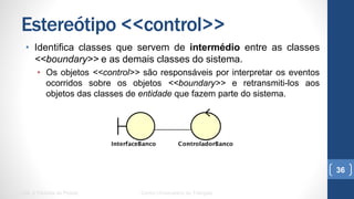 Estereótipo <<control>>
•  Identifica classes que servem de intermédio entre as classes
<<boundary>> e as demais classes do sistema.
•  Os objetos <<control>> são responsáveis por interpretar os eventos
ocorridos sobre os objetos <<boundary>> e retransmiti-los aos objetos
das classes de entidade que fazem parte do sistema.
UML e Padrões de Projeto Centro Universitário do Triângulo
36
 