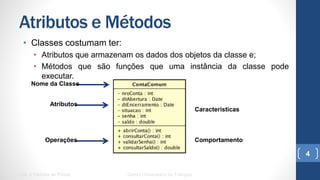 Atributos e Métodos
•  Classes costumam ter:
•  Atributos que armazenam os dados dos objetos da classe e;
•  Métodos que são funções que uma instância da classe pode executar.
UML e Padrões de Projeto Centro Universitário do Triângulo
4
Nome da Classe
Atributos
Operações
Características
Comportamento
 