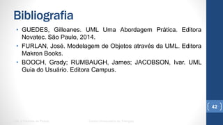 Bibliografia
•  GUEDES, Gilleanes. UML Uma Abordagem Prática. Editora Novatec.
São Paulo, 2014.
•  FURLAN, José. Modelagem de Objetos através da UML. Editora
Makron Books.
•  BOOCH, Grady; RUMBAUGH, James; JACOBSON, Ivar. UML Guia do
Usuário. Editora Campus.
UML e Padrões de Projeto Centro Universitário do Triângulo
42
 