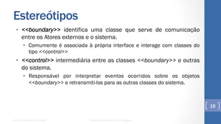 Estereótipos
•  <<boundary>> identifica uma classe que serve de comunicação
entre os Atores externos e o sistema.
•  Comumente é associada à própria interface e interage com classes do
tipo <<control>>
•  <<control>> intermediária entre as classes <<boundary>> e outras
do sistema.
•  Responsável por interpretar eventos ocorridos sobre os objetos
<<boundary>> e retransmiti-los para as outras classes do sistema.
UML e Padrões de Projeto Centro Universitário do Triângulo
16
 