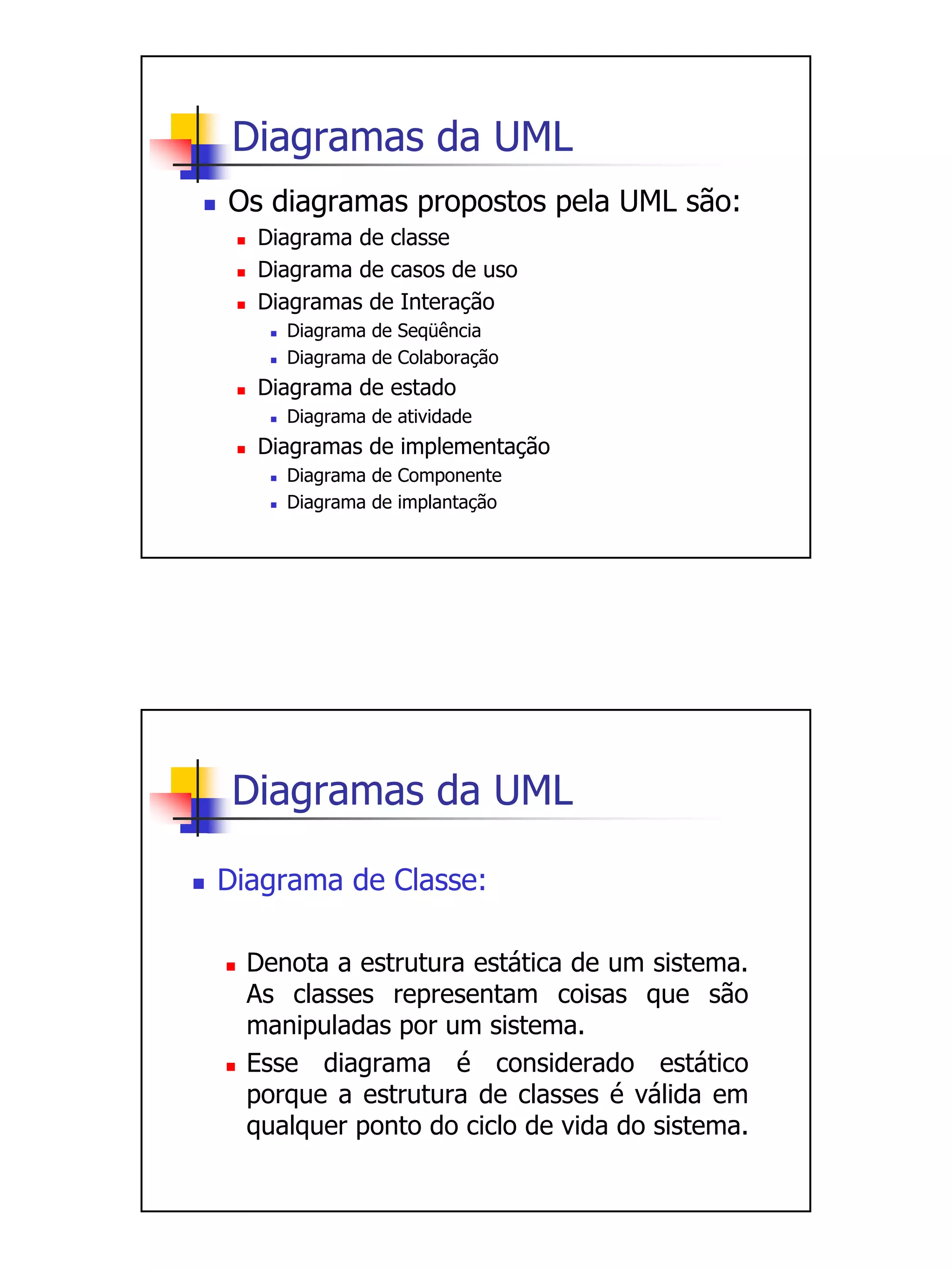 Diagramas da UML
Os diagramas propostos pela UML são:
  Diagrama de classe
  Diagrama de casos de uso
  Diagramas de Interação
     Diagrama de Seqüência
     Diagrama de Colaboração
  Diagrama de estado
     Diagrama de atividade
  Diagramas de implementação
     Diagrama de Componente
     Diagrama de implantação




 Diagramas da UML

Diagrama de Classe:

  Denota a estrutura estática de um sistema.
  As classes representam coisas que são
  manipuladas por um sistema.
  Esse diagrama é considerado estático
  porque a estrutura de classes é válida em
  qualquer ponto do ciclo de vida do sistema.
 