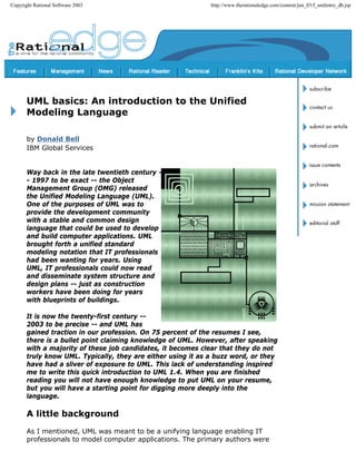 Copyright Rational Software 2003 http://www.therationaledge.com/content/jun_03/f_umlintro_db.jsp
UML basics: An introduction to the Unified
Modeling Language
by Donald Bell
IBM Global Services
Way back in the late twentieth century -
- 1997 to be exact -- the Object
Management Group (OMG) released
the Unified Modeling Language (UML).
One of the purposes of UML was to
provide the development community
with a stable and common design
language that could be used to develop
and build computer applications. UML
brought forth a unified standard
modeling notation that IT professionals
had been wanting for years. Using
UML, IT professionals could now read
and disseminate system structure and
design plans -- just as construction
workers have been doing for years
with blueprints of buildings.
It is now the twenty-first century --
2003 to be precise -- and UML has
gained traction in our profession. On 75 percent of the resumes I see,
there is a bullet point claiming knowledge of UML. However, after speaking
with a majority of these job candidates, it becomes clear that they do not
truly know UML. Typically, they are either using it as a buzz word, or they
have had a sliver of exposure to UML. This lack of understanding inspired
me to write this quick introduction to UML 1.4. When you are finished
reading you will not have enough knowledge to put UML on your resume,
but you will have a starting point for digging more deeply into the
language.
A little background
As I mentioned, UML was meant to be a unifying language enabling IT
professionals to model computer applications. The primary authors were
 