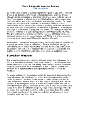 Figure 4: A sample sequence diagram
Click to enlarge
By reading our sample sequence diagram in Figure 4, you can see how to
create a CD Sales Report. The aServlet object is our example driver.
aServlet sends a message to the ReportGenerator class instance named
gen. The message is labeled generateCDSalesReport, which means that
the ReportGenerator object implements this message handler. On closer
inspection, the generateCDSalesReport message label has cdId in
parentheses, which means that aServlet is passing a variable named cdId
with the message. When gen instance receives a generateCDSalesReport
message, it then makes subsequent calls to the CDSalesReport class, and
an actual instance of a CDSalesReport called aCDReport gets returned.
The gen instance then makes calls to the returned aCDReport instance,
passing it parameters on each message call. At the end of the sequence,
the gen instance returns aCDReport to its caller aServlet.
Please note: The sequence diagram in Figure 4 is arguably too detailed for
a typical sequence diagram. However, I believe it is simple enough to
understand, and it shows how nested calls are drawn. Also, with junior
developers, sometimes it is necessary to break down sequences to this
explicit level to help them understand what they are supposed to do.
Statechart diagram
The statechart diagram models the different states that a class can be in
and how that class transitions from state to state. It can be argued that
every class has a state, but that every class shouldn't have a statechart
diagram. Only classes with "interesting" states -- that is, classes with
three or more potential states during system activity -- should be
modeled.
As shown in Figure 5, the notation set of the statechart diagram has five
basic elements: the initial starting point, which is drawn using a solid
circle; a transition between states, which is drawn using a line with an
open arrowhead; a state, which is drawn using a rectangle with rounded
corners; a decision point, which is drawn as an open circle; and one or
more termination points, which are drawn using a circle with a solid circle
inside it. To draw a statechart diagram, begin with a starting point and a
transition line pointing to the initial state of the class. Draw the states
themselves anywhere on the diagram, and then simply connect them
using the state transition lines.
 