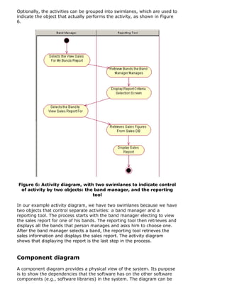 Optionally, the activities can be grouped into swimlanes, which are used to
indicate the object that actually performs the activity, as shown in Figure
6.
Figure 6: Activity diagram, with two swimlanes to indicate control
of activity by two objects: the band manager, and the reporting
tool
In our example activity diagram, we have two swimlanes because we have
two objects that control separate activities: a band manager and a
reporting tool. The process starts with the band manager electing to view
the sales report for one of his bands. The reporting tool then retrieves and
displays all the bands that person manages and asks him to choose one.
After the band manager selects a band, the reporting tool retrieves the
sales information and displays the sales report. The activity diagram
shows that displaying the report is the last step in the process.
Component diagram
A component diagram provides a physical view of the system. Its purpose
is to show the dependencies that the software has on the other software
components (e.g., software libraries) in the system. The diagram can be
 
