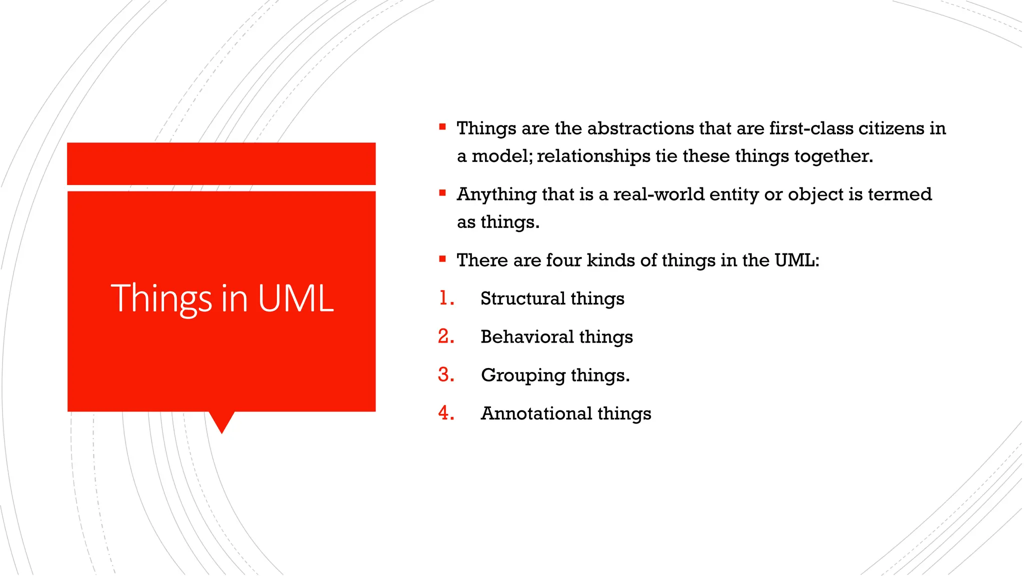 ThingsinUML ▪ Things are the abstractions that are first-class citizens in a model; relationships tie these things together. ▪ Anything that is a real-world entity or object is termed as things. ▪ There are four kinds of things in the UML: 1. Structural things 2. Behavioral things 3. Grouping things. 4. Annotational things 