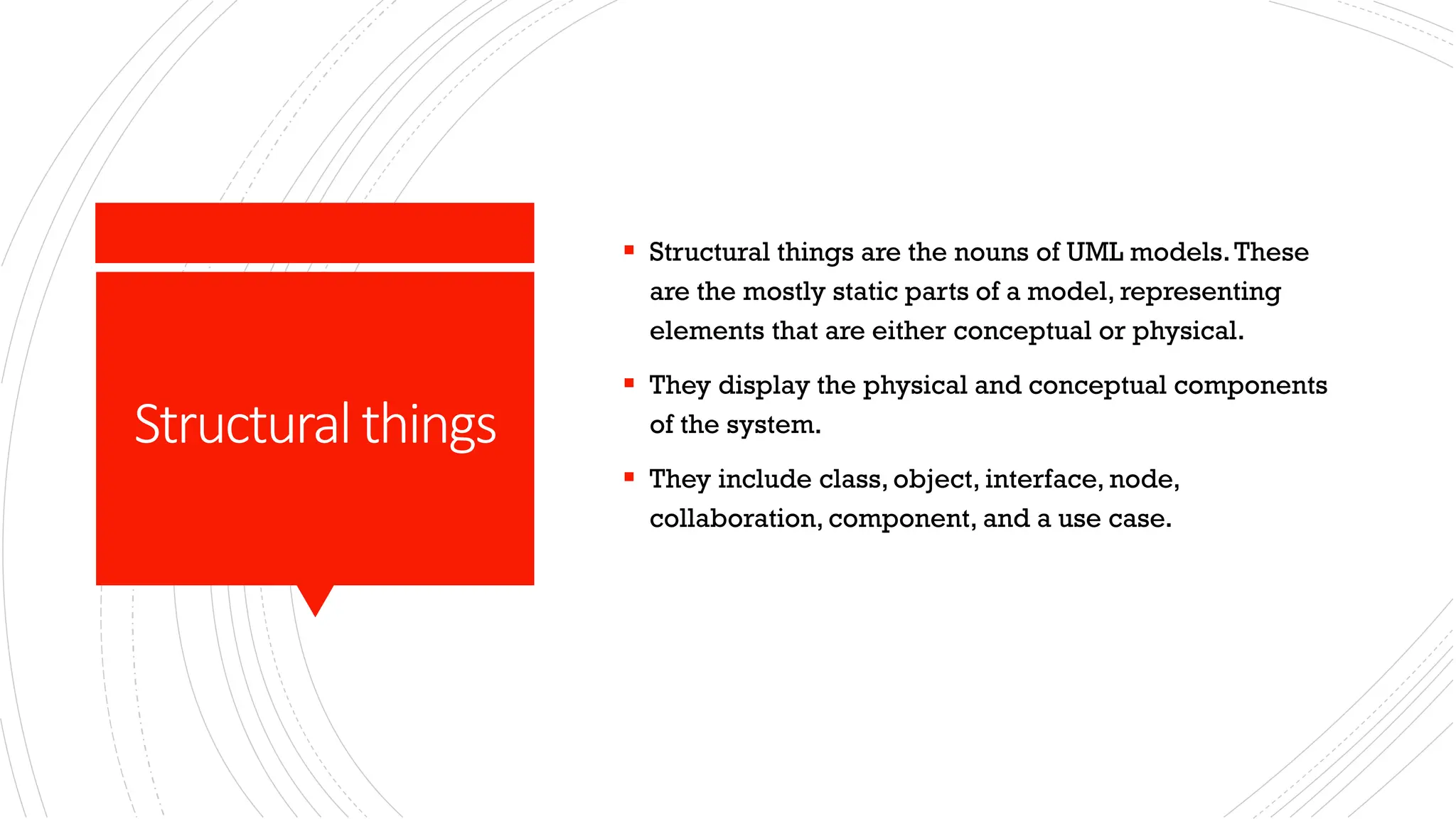 Structuralthings ▪ Structural things are the nouns of UML models.These are the mostly static parts of a model, representing elements that are either conceptual or physical. ▪ They display the physical and conceptual components of the system. ▪ They include class, object, interface, node, collaboration, component, and a use case. 