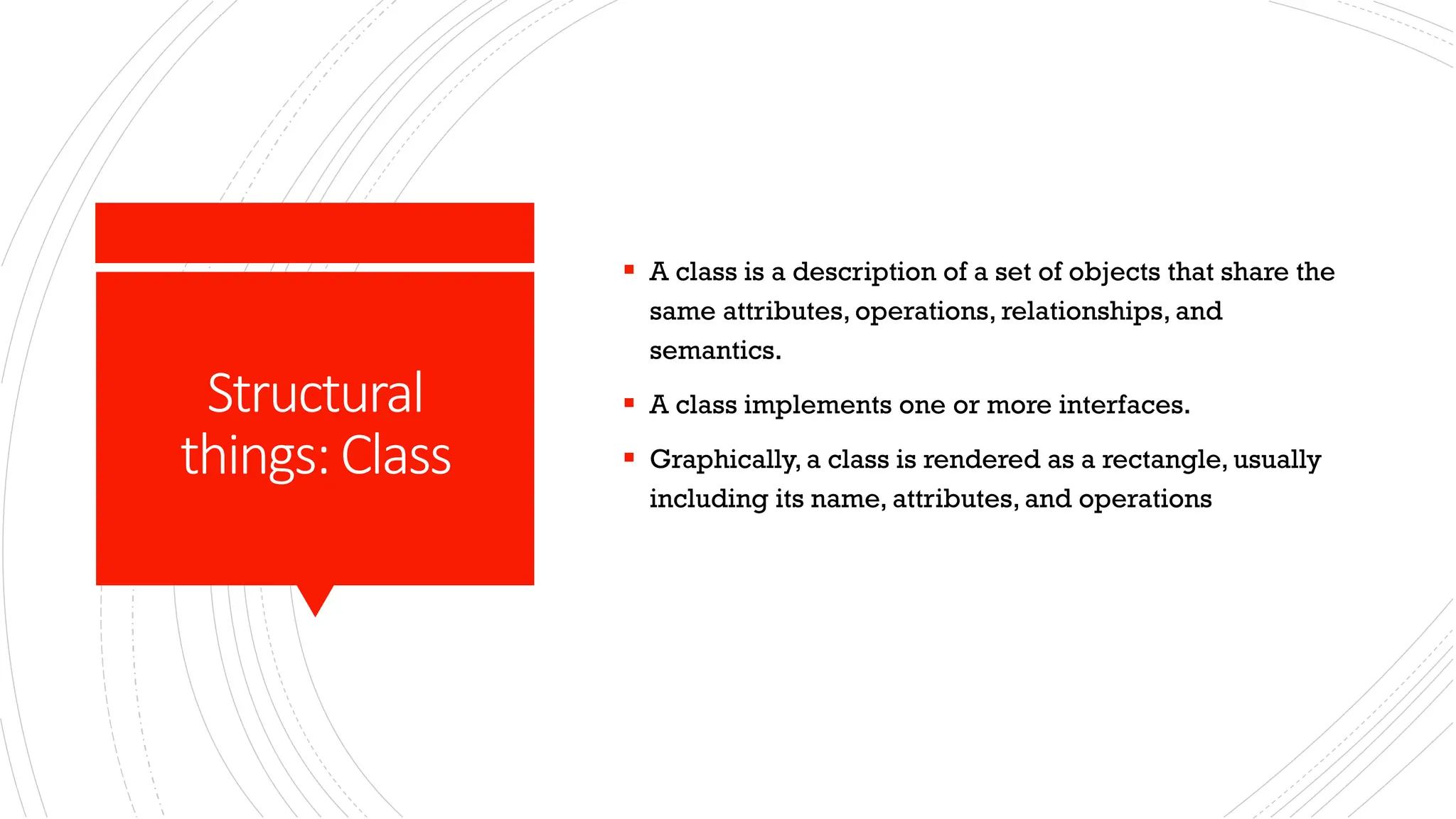 Structural things:Class ▪ A class is a description of a set of objects that share the same attributes, operations, relationships, and semantics. ▪ A class implements one or more interfaces. ▪ Graphically, a class is rendered as a rectangle, usually including its name, attributes, and operations 