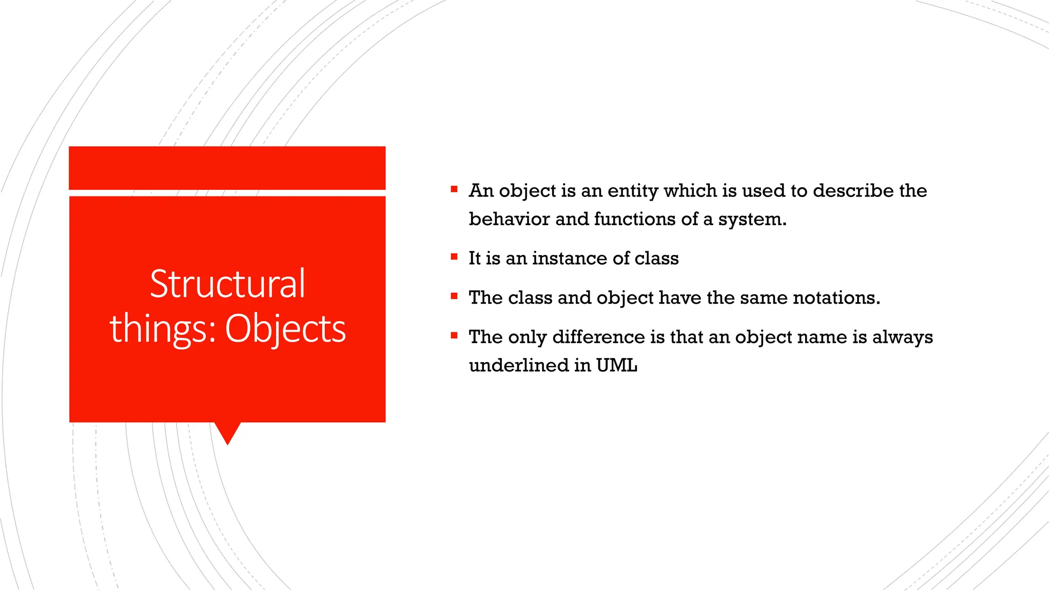 Structural things:Objects ▪ An object is an entity which is used to describe the behavior and functions of a system. ▪ It is an instance of class ▪ The class and object have the same notations. ▪ The only difference is that an object name is always underlined in UML 
