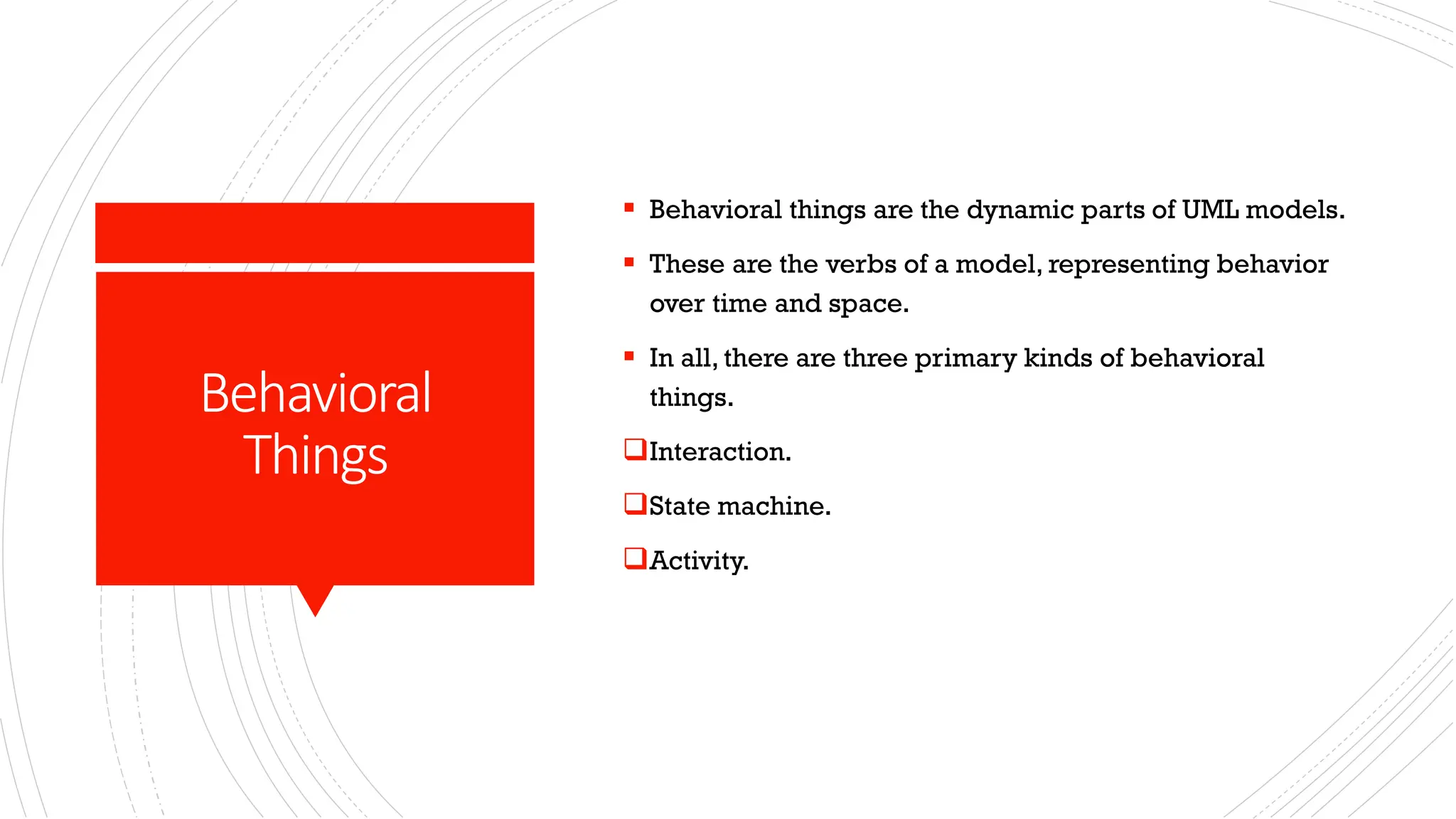 Behavioral Things ▪ Behavioral things are the dynamic parts of UML models. ▪ These are the verbs of a model, representing behavior over time and space. ▪ In all, there are three primary kinds of behavioral things. ❑Interaction. ❑State machine. ❑Activity. 