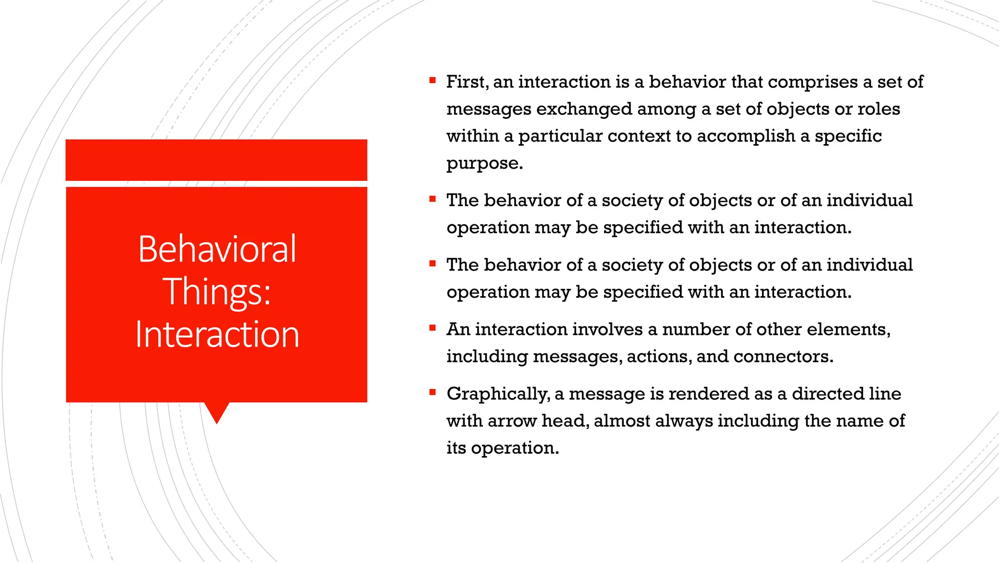 Behavioral Things: Interaction ▪ First, an interaction is a behavior that comprises a set of messages exchanged among a set of objects or roles within a particular context to accomplish a specific purpose. ▪ The behavior of a society of objects or of an individual operation may be specified with an interaction. ▪ The behavior of a society of objects or of an individual operation may be specified with an interaction. ▪ An interaction involves a number of other elements, including messages, actions, and connectors. ▪ Graphically, a message is rendered as a directed line with arrow head, almost always including the name of its operation. 