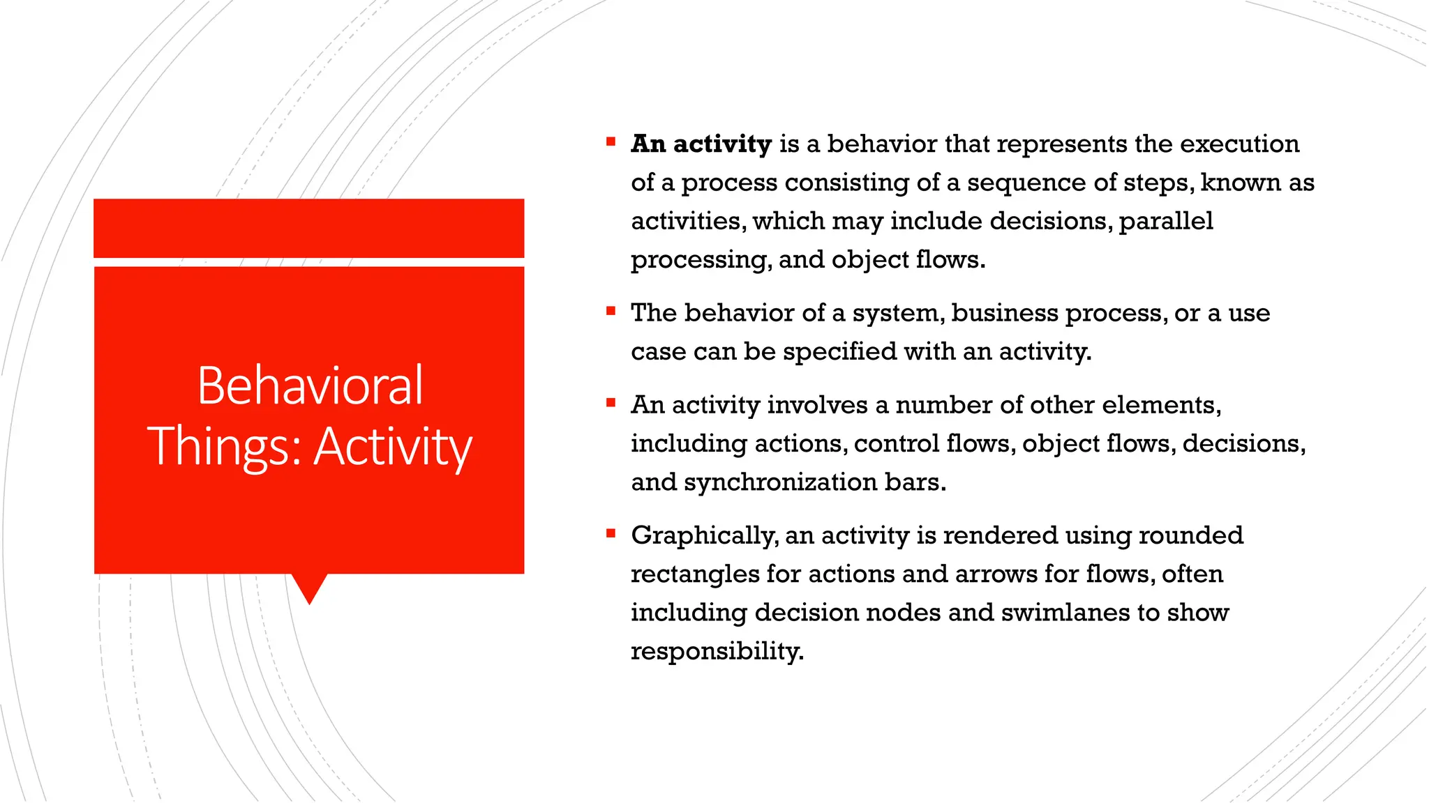Behavioral Things:Activity ▪ An activity is a behavior that represents the execution of a process consisting of a sequence of steps, known as activities, which may include decisions, parallel processing, and object flows. ▪ The behavior of a system, business process, or a use case can be specified with an activity. ▪ An activity involves a number of other elements, including actions, control flows, object flows, decisions, and synchronization bars. ▪ Graphically, an activity is rendered using rounded rectangles for actions and arrows for flows, often including decision nodes and swimlanes to show responsibility. 