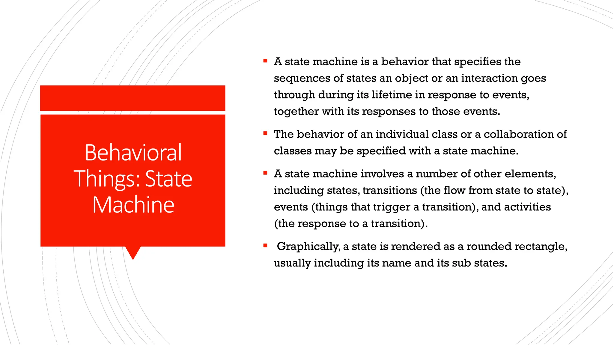 Behavioral Things:State Machine ▪ A state machine is a behavior that specifies the sequences of states an object or an interaction goes through during its lifetime in response to events, together with its responses to those events. ▪ The behavior of an individual class or a collaboration of classes may be specified with a state machine. ▪ A state machine involves a number of other elements, including states, transitions (the flow from state to state), events (things that trigger a transition), and activities (the response to a transition). ▪ Graphically, a state is rendered as a rounded rectangle, usually including its name and its sub states. 
