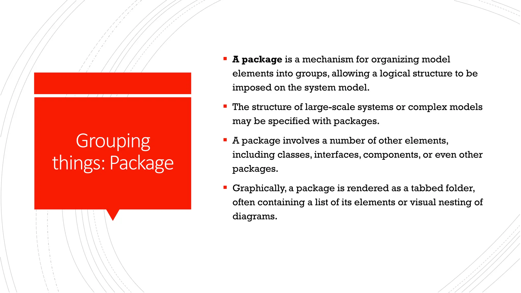 Grouping things:Package ▪ A package is a mechanism for organizing model elements into groups, allowing a logical structure to be imposed on the system model. ▪ The structure of large-scale systems or complex models may be specified with packages. ▪ A package involves a number of other elements, including classes, interfaces, components, or even other packages. ▪ Graphically, a package is rendered as a tabbed folder, often containing a list of its elements or visual nesting of diagrams. 
