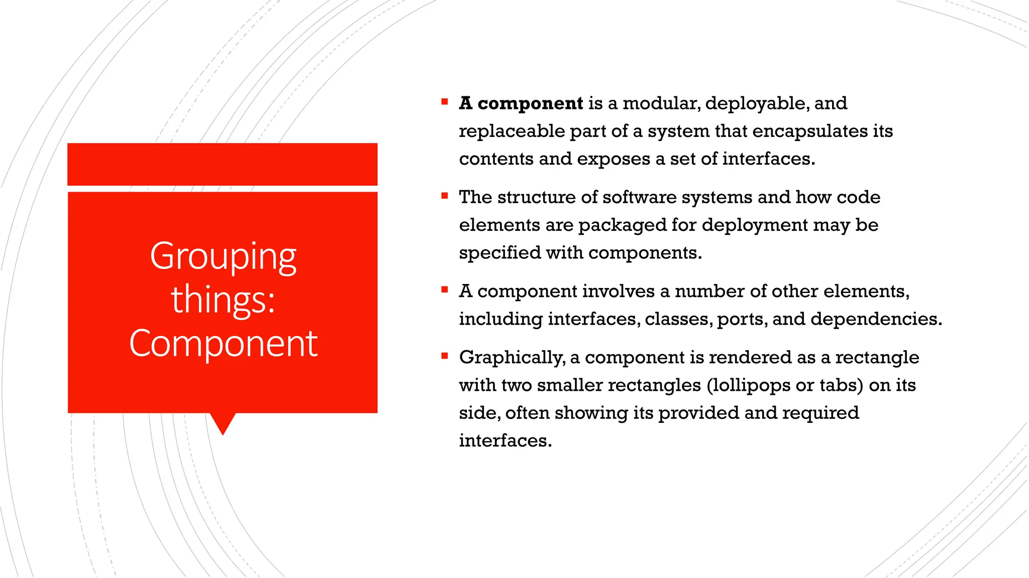 Grouping things: Component ▪ A component is a modular, deployable, and replaceable part of a system that encapsulates its contents and exposes a set of interfaces. ▪ The structure of software systems and how code elements are packaged for deployment may be specified with components. ▪ A component involves a number of other elements, including interfaces, classes, ports, and dependencies. ▪ Graphically, a component is rendered as a rectangle with two smaller rectangles (lollipops or tabs) on its side, often showing its provided and required interfaces. 