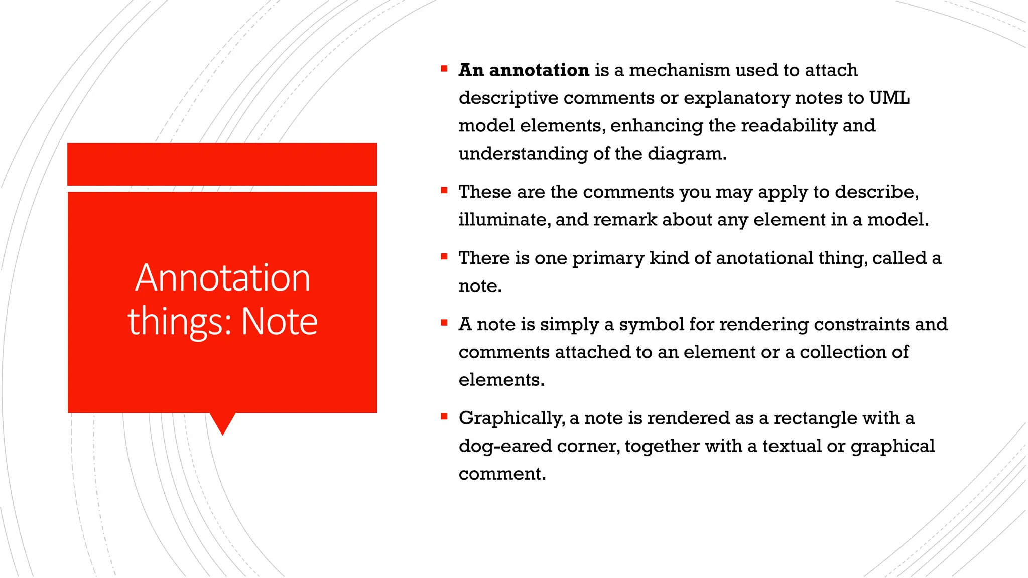 Annotation things:Note ▪ An annotation is a mechanism used to attach descriptive comments or explanatory notes to UML model elements, enhancing the readability and understanding of the diagram. ▪ These are the comments you may apply to describe, illuminate, and remark about any element in a model. ▪ There is one primary kind of anotational thing, called a note. ▪ A note is simply a symbol for rendering constraints and comments attached to an element or a collection of elements. ▪ Graphically, a note is rendered as a rectangle with a dog-eared corner, together with a textual or graphical comment. 