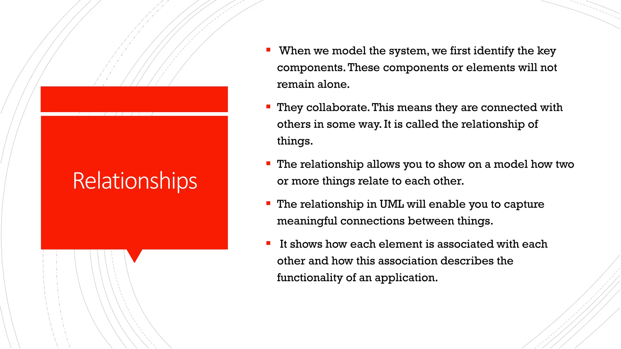 Relationships ▪ When we model the system, we first identify the key components.These components or elements will not remain alone. ▪ They collaborate.This means they are connected with others in some way. It is called the relationship of things. ▪ The relationship allows you to show on a model how two or more things relate to each other. ▪ The relationship in UML will enable you to capture meaningful connections between things. ▪ It shows how each element is associated with each other and how this association describes the functionality of an application. 