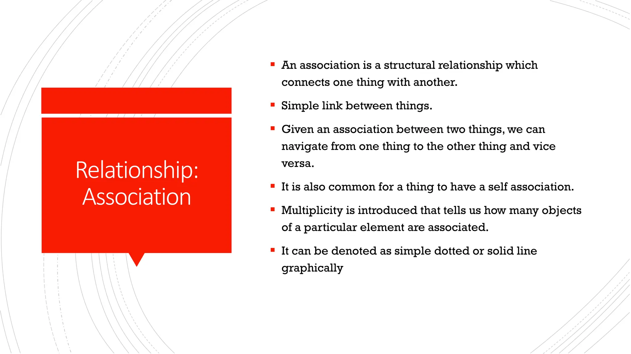 Relationship: Association ▪ An association is a structural relationship which connects one thing with another. ▪ Simple link between things. ▪ Given an association between two things, we can navigate from one thing to the other thing and vice versa. ▪ It is also common for a thing to have a self association. ▪ Multiplicity is introduced that tells us how many objects of a particular element are associated. ▪ It can be denoted as simple dotted or solid line graphically 