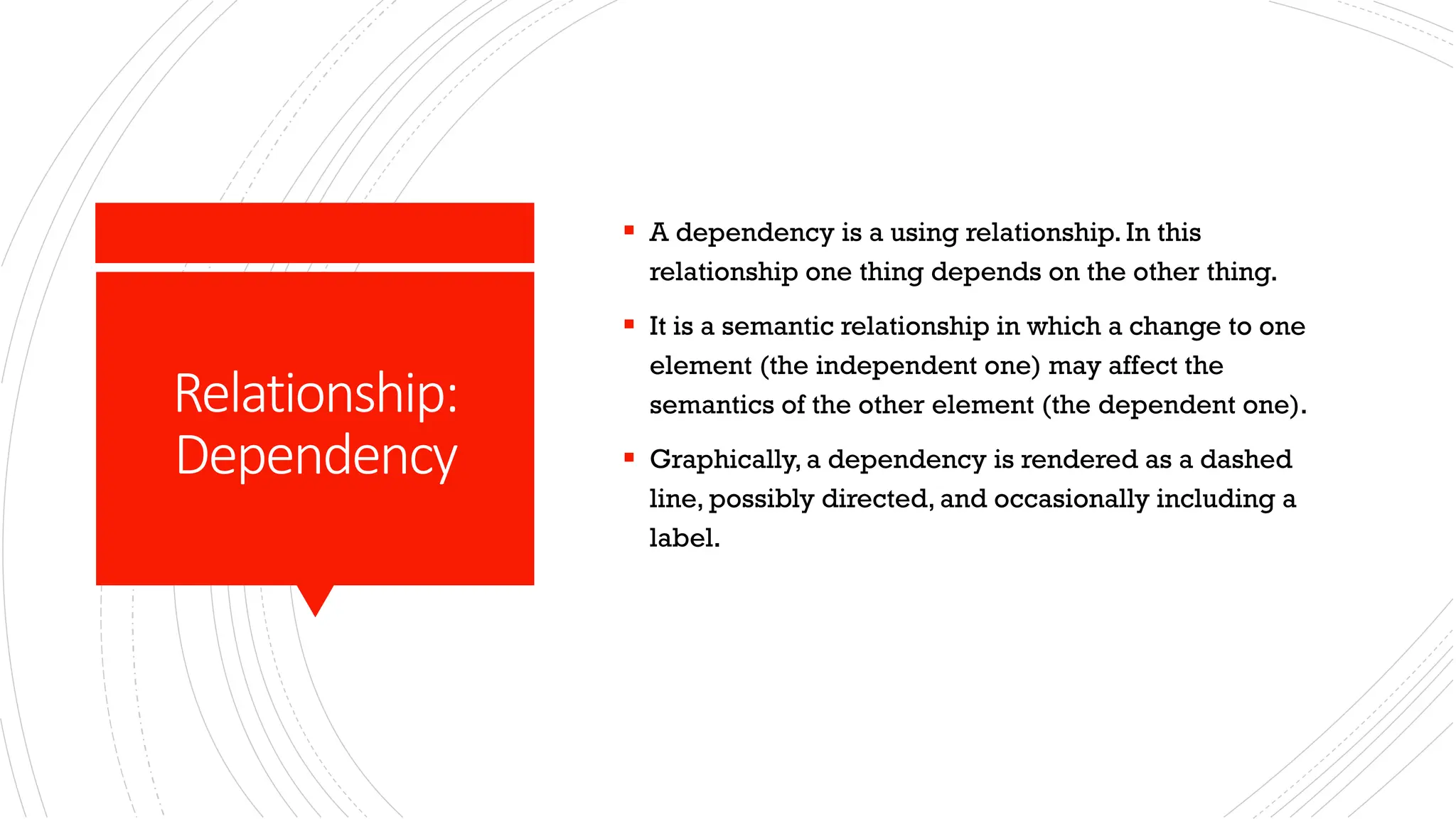 Relationship: Dependency ▪ A dependency is a using relationship. In this relationship one thing depends on the other thing. ▪ It is a semantic relationship in which a change to one element (the independent one) may affect the semantics of the other element (the dependent one). ▪ Graphically, a dependency is rendered as a dashed line, possibly directed, and occasionally including a label. 