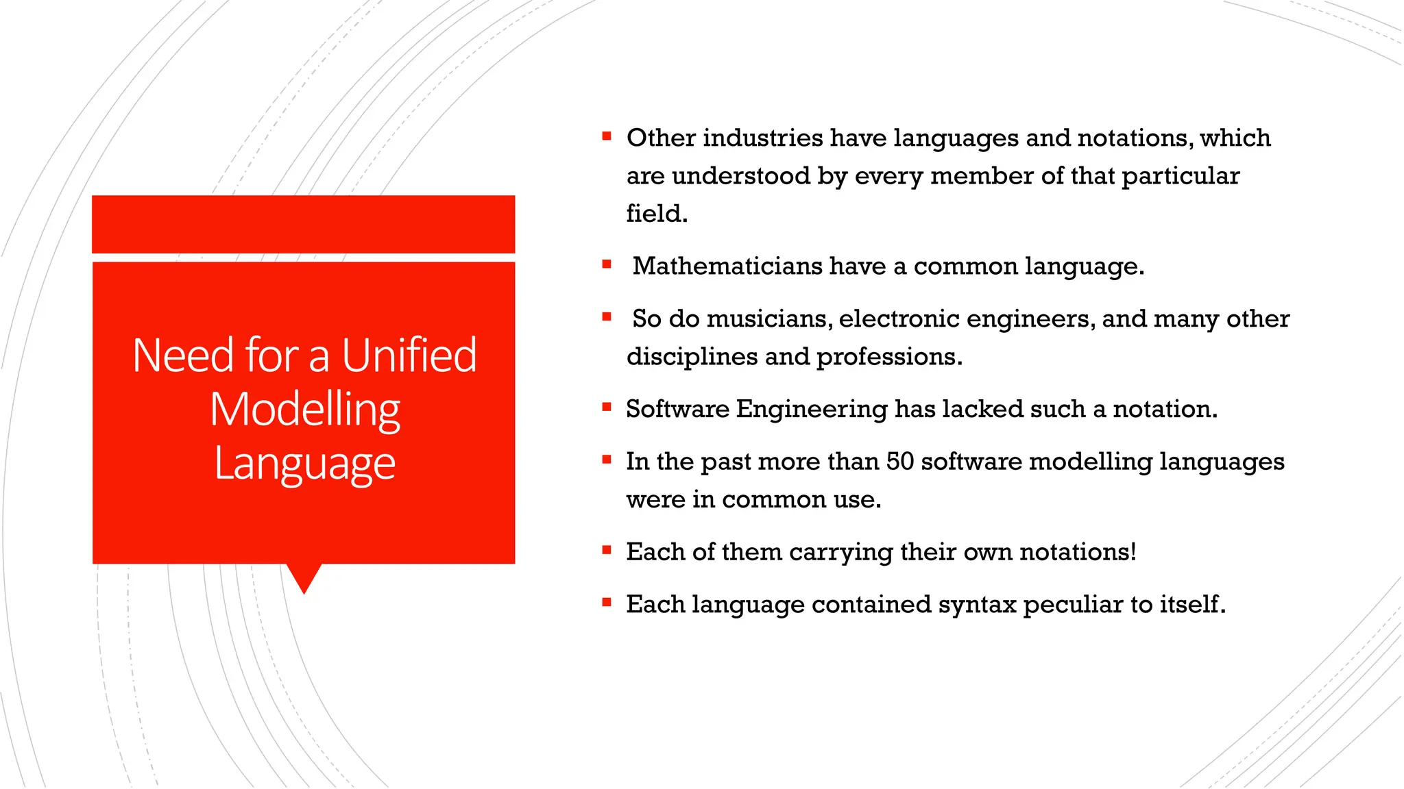 NeedforaUnified Modelling Language ▪ Other industries have languages and notations, which are understood by every member of that particular field. ▪ Mathematicians have a common language. ▪ So do musicians, electronic engineers, and many other disciplines and professions. ▪ Software Engineering has lacked such a notation. ▪ In the past more than 50 software modelling languages were in common use. ▪ Each of them carrying their own notations! ▪ Each language contained syntax peculiar to itself. 
