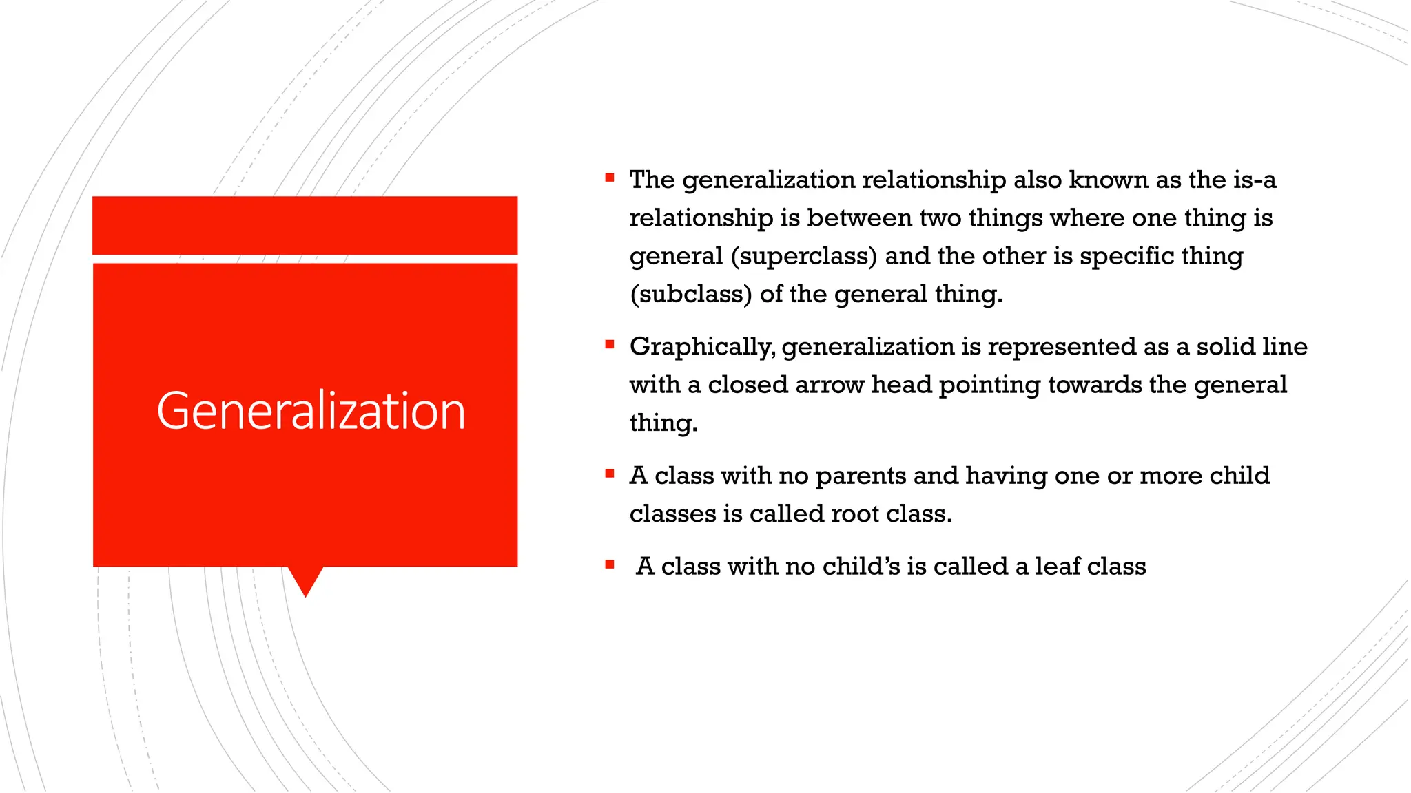 Generalization ▪ The generalization relationship also known as the is-a relationship is between two things where one thing is general (superclass) and the other is specific thing (subclass) of the general thing. ▪ Graphically, generalization is represented as a solid line with a closed arrow head pointing towards the general thing. ▪ A class with no parents and having one or more child classes is called root class. ▪ A class with no child’s is called a leaf class 