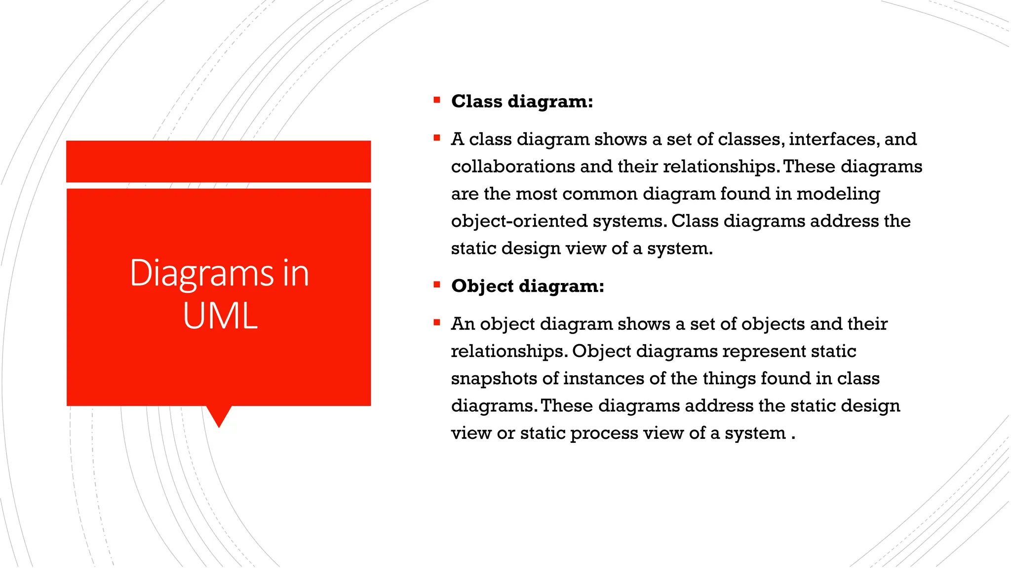Diagramsin UML ▪ Class diagram: ▪ A class diagram shows a set of classes, interfaces, and collaborations and their relationships.These diagrams are the most common diagram found in modeling object-oriented systems. Class diagrams address the static design view of a system. ▪ Object diagram: ▪ An object diagram shows a set of objects and their relationships. Object diagrams represent static snapshots of instances of the things found in class diagrams.These diagrams address the static design view or static process view of a system . 