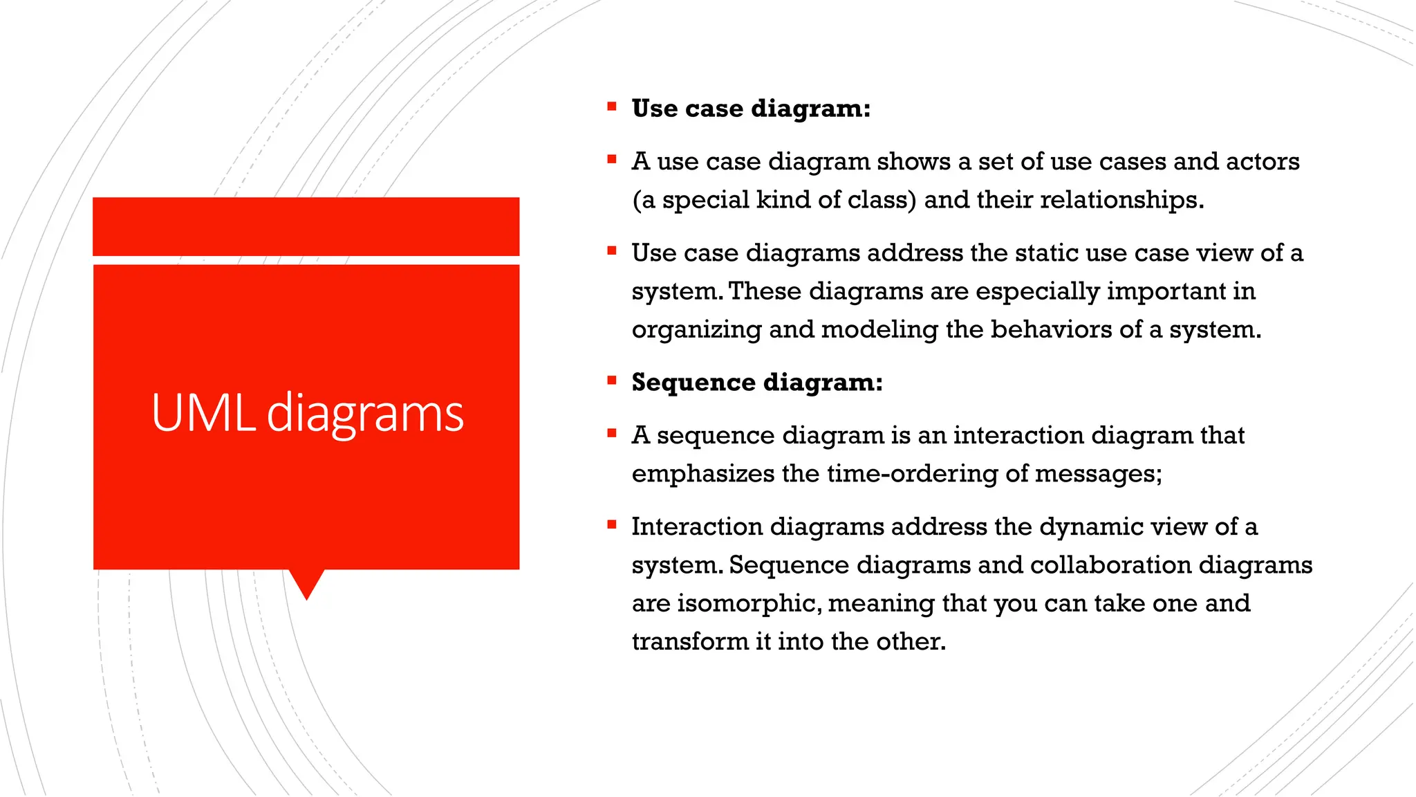 UMLdiagrams ▪ Use case diagram: ▪ A use case diagram shows a set of use cases and actors (a special kind of class) and their relationships. ▪ Use case diagrams address the static use case view of a system.These diagrams are especially important in organizing and modeling the behaviors of a system. ▪ Sequence diagram: ▪ A sequence diagram is an interaction diagram that emphasizes the time-ordering of messages; ▪ Interaction diagrams address the dynamic view of a system. Sequence diagrams and collaboration diagrams are isomorphic, meaning that you can take one and transform it into the other. 