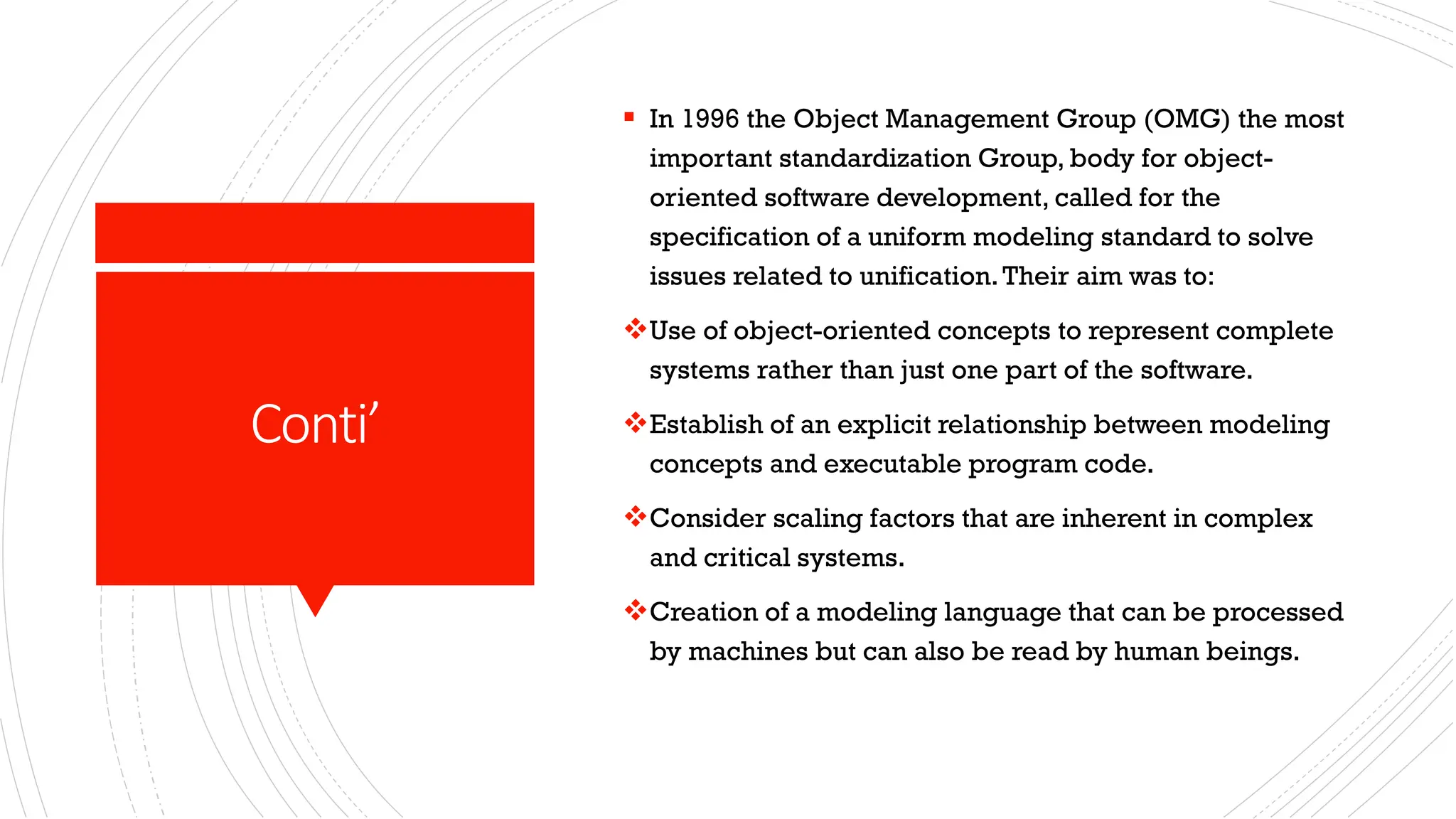 Conti’ ▪ In 1996 the Object Management Group (OMG) the most important standardization Group, body for object- oriented software development, called for the specification of a uniform modeling standard to solve issues related to unification.Their aim was to: ❖Use of object-oriented concepts to represent complete systems rather than just one part of the software. ❖Establish of an explicit relationship between modeling concepts and executable program code. ❖Consider scaling factors that are inherent in complex and critical systems. ❖Creation of a modeling language that can be processed by machines but can also be read by human beings. 