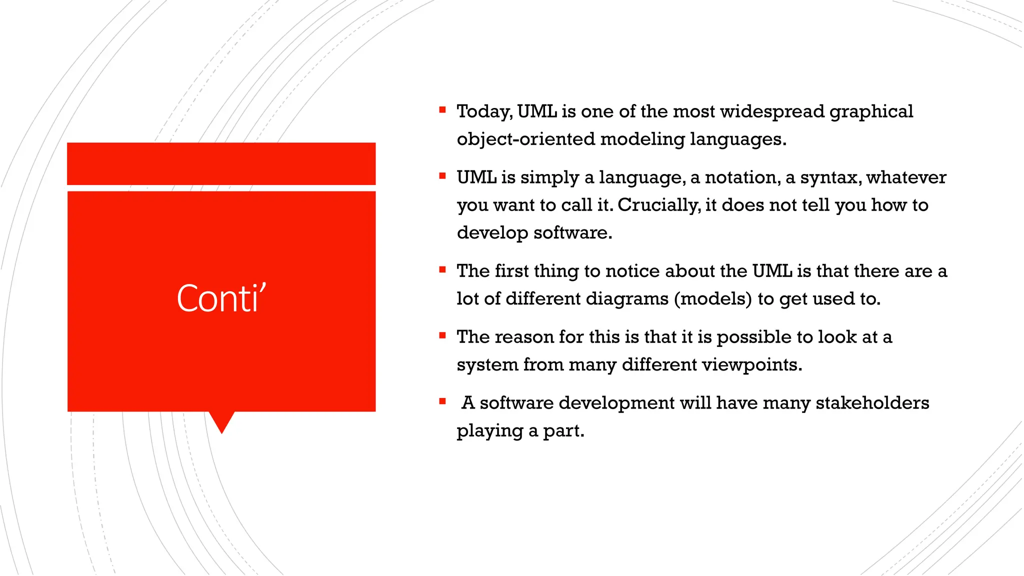 Conti’ ▪ Today, UML is one of the most widespread graphical object-oriented modeling languages. ▪ UML is simply a language, a notation, a syntax, whatever you want to call it. Crucially, it does not tell you how to develop software. ▪ The first thing to notice about the UML is that there are a lot of different diagrams (models) to get used to. ▪ The reason for this is that it is possible to look at a system from many different viewpoints. ▪ A software development will have many stakeholders playing a part. 