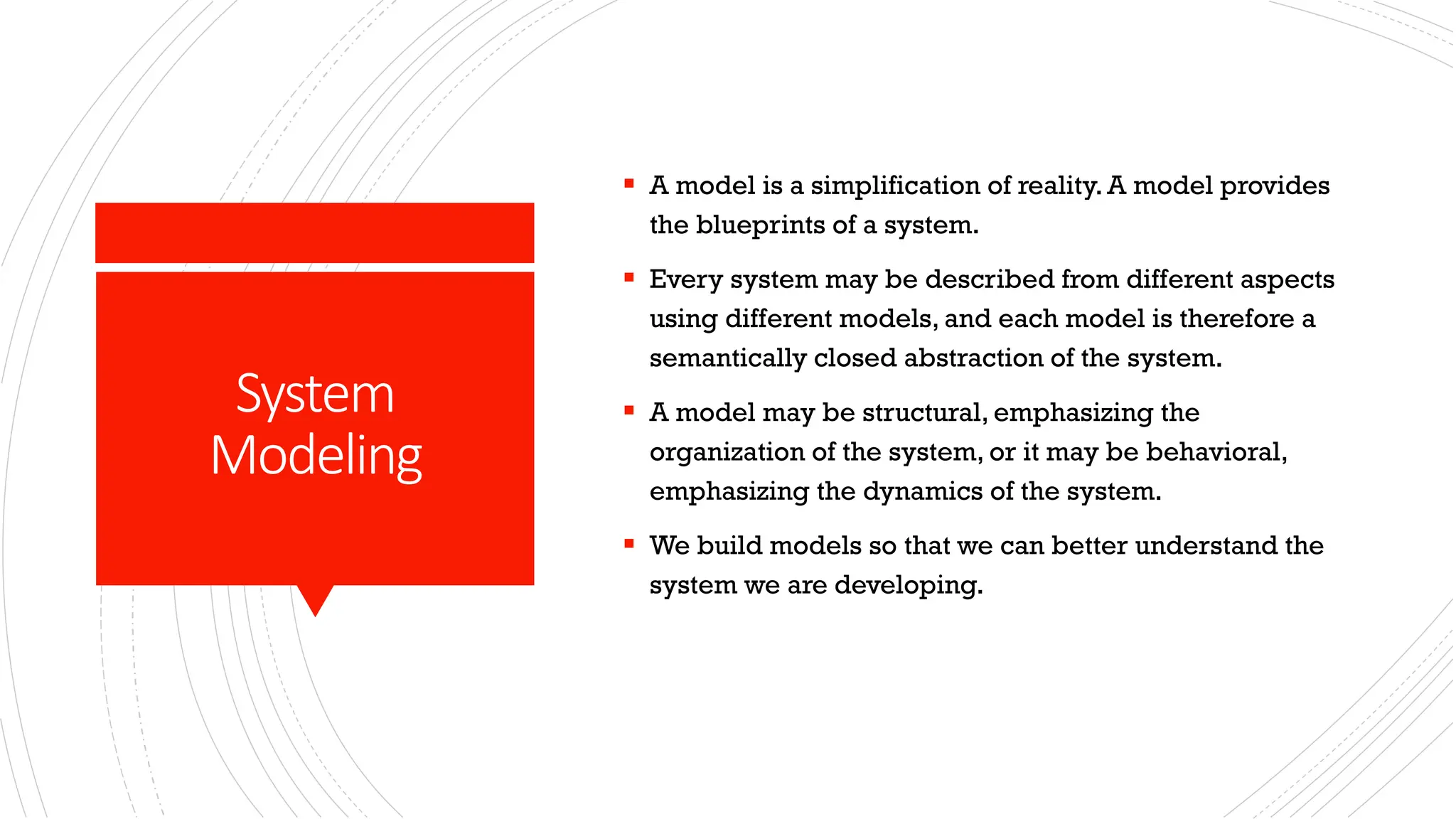 System Modeling ▪ A model is a simplification of reality. A model provides the blueprints of a system. ▪ Every system may be described from different aspects using different models, and each model is therefore a semantically closed abstraction of the system. ▪ A model may be structural, emphasizing the organization of the system, or it may be behavioral, emphasizing the dynamics of the system. ▪ We build models so that we can better understand the system we are developing. 