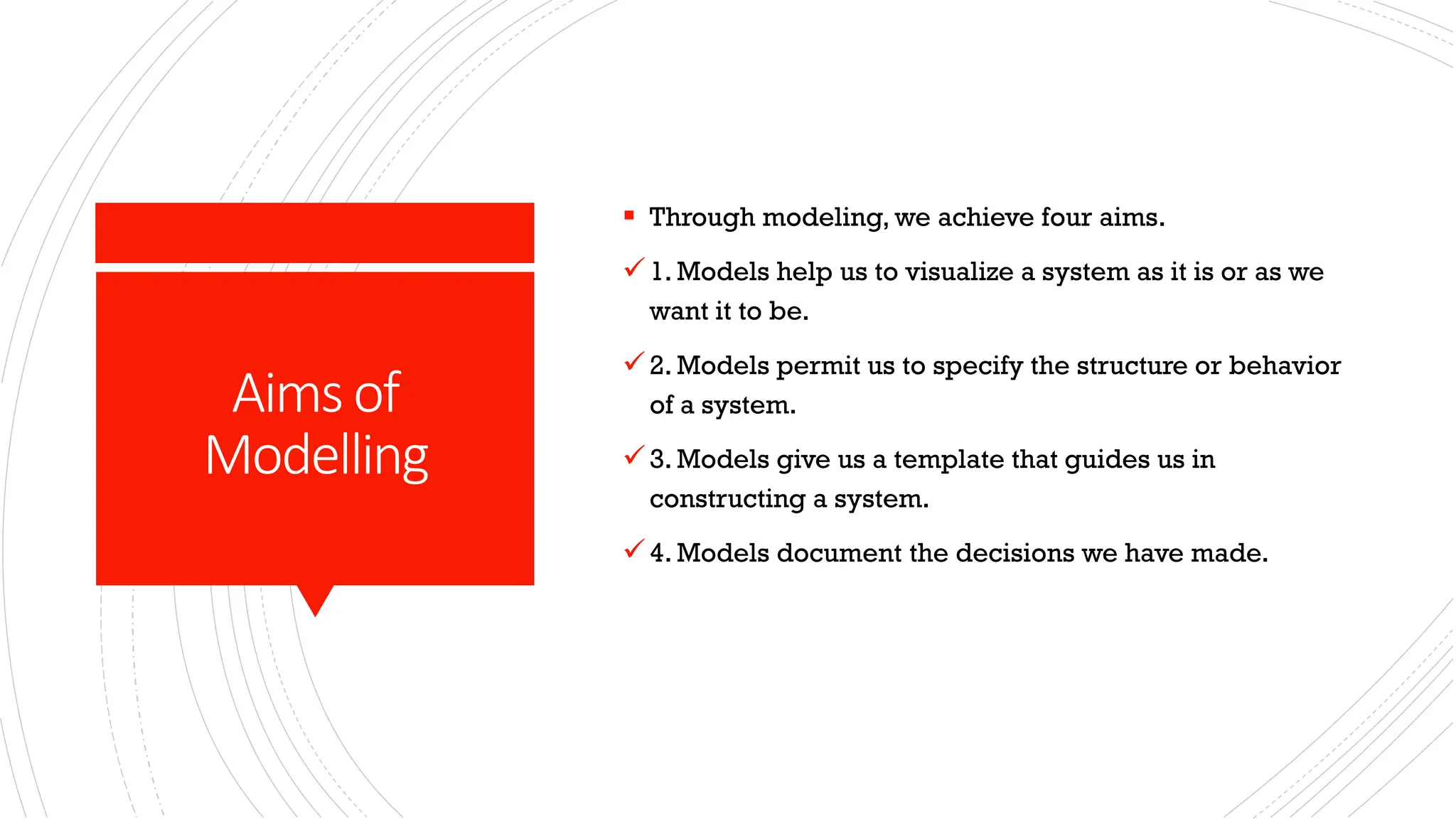 Aimsof Modelling ▪ Through modeling, we achieve four aims. ✓1. Models help us to visualize a system as it is or as we want it to be. ✓2. Models permit us to specify the structure or behavior of a system. ✓3. Models give us a template that guides us in constructing a system. ✓4. Models document the decisions we have made. 