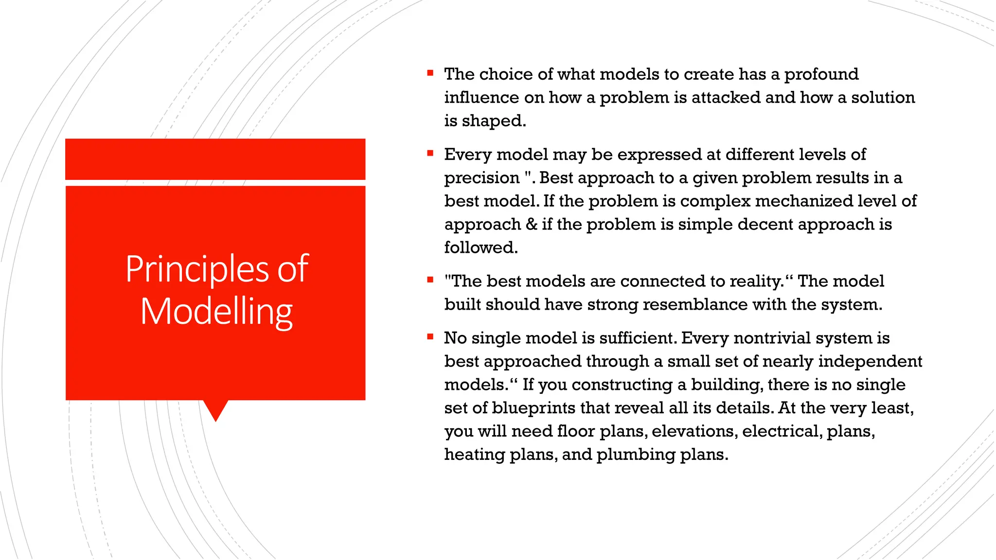 Principlesof Modelling ▪ The choice of what models to create has a profound influence on how a problem is attacked and how a solution is shaped. ▪ Every model may be expressed at different levels of precision ". Best approach to a given problem results in a best model. If the problem is complex mechanized level of approach & if the problem is simple decent approach is followed. ▪ "The best models are connected to reality.“ The model built should have strong resemblance with the system. ▪ No single model is sufficient. Every nontrivial system is best approached through a small set of nearly independent models.“ If you constructing a building, there is no single set of blueprints that reveal all its details. At the very least, you will need floor plans, elevations, electrical, plans, heating plans, and plumbing plans. 