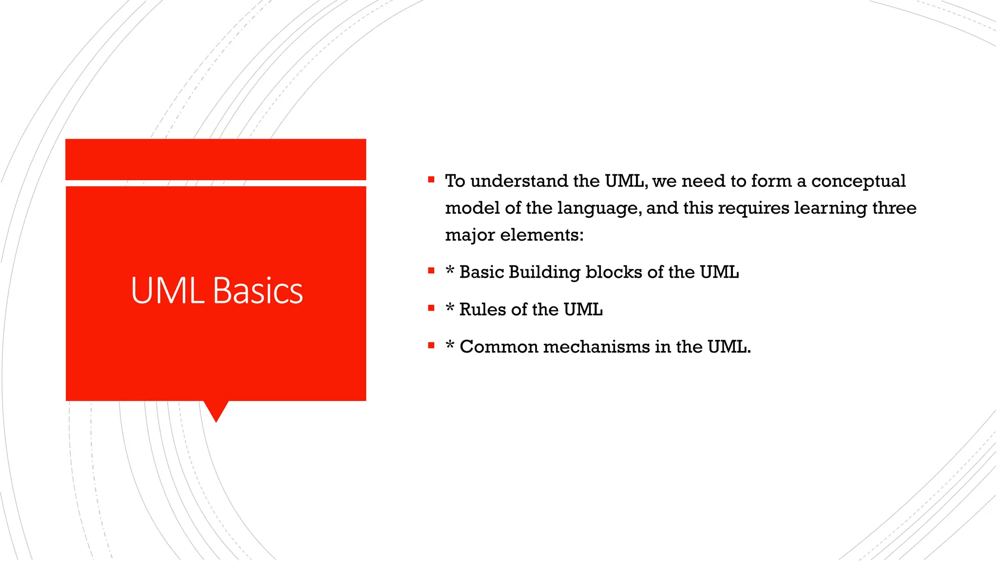 UMLBasics ▪ To understand the UML, we need to form a conceptual model of the language, and this requires learning three major elements: ▪ * Basic Building blocks of the UML ▪ * Rules of the UML ▪ * Common mechanisms in the UML. 