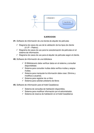 EJERCICIOS
#1. Software de información de una tienda de alquiler de películas
 Diagrama de casos de uso de la validación de los tipos de cliente
(V.I.P – Platino).
 Diagrama de casos de uso para la caracterización de películas en el
sistema de información.
 Diagrama de casos de uso para el alquiler de películas según el cliente.
#2. Software de información de una biblioteca
 El Bibliotecario debe verificar datos en el sistema y consultar
disponibilidad.
 Sistema para consultar multas debe verifica multas y asigna
multas.
 Sistema para manipular la información debe crear, Elimina y
modifica a usuarios.
 Sistema para registrar de un libro
 Sistema para solicitar préstamo de libros
#3. Software de información para el hotel Casablanca
 Sistema de consultas de habitación disponibles.
 Sistema para modificar información por el administrador.
 Sistema de reserva de habitación en el hotel Casablanca
Caso De Uso
<<Extend>>
 