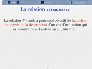 Dict.   U.C.           Process.          Compléments.


            La relation <<include>>

La relation d’include a pour seul objectif de factoriser
une partie de la description d’un cas d’utilisation qui
      est commune à d’autres cas d’utilisation.




                             /95
 